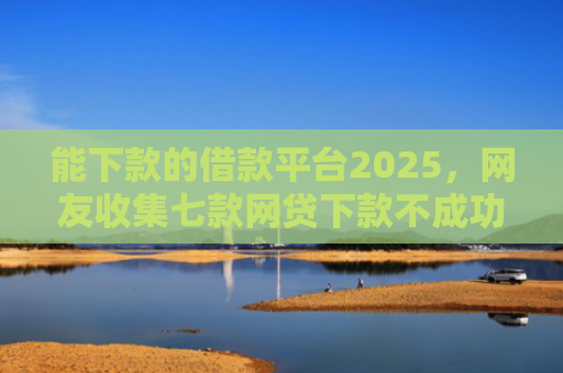 能下款的借款平台2025，网友收集七款网贷下款不成功上征信吗