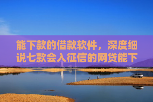 能下款的借款软件，深度细说七款会入征信的网贷能下款吗