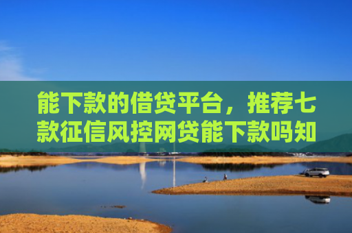 能下款的借贷平台，推荐七款征信风控网贷能下款吗知乎