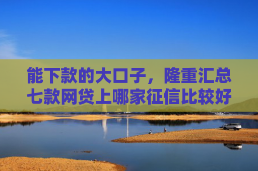 能下款的大口子，隆重汇总七款网贷上哪家征信比较好下款