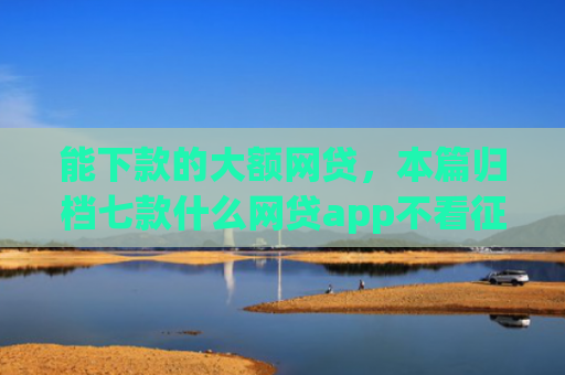 能下款的大额网贷，本篇归档七款什么网贷app不看征信下款5万