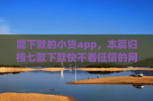 能下款的小贷app，本篇归档七款下款快不看征信的网贷app贴吧