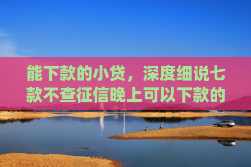 能下款的小贷，深度细说七款不查征信晚上可以下款的网贷app