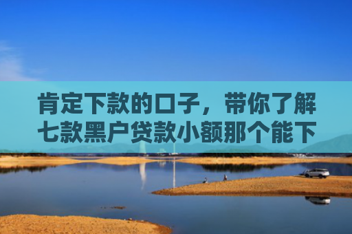 肯定下款的口子，带你了解七款黑户贷款小额那个能下款