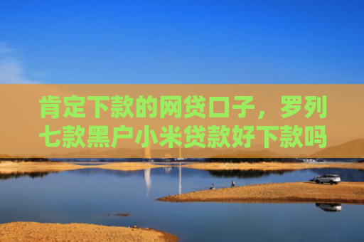 肯定下款的网贷口子，罗列七款黑户小米贷款好下款吗