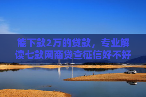 能下款2万的贷款，专业解读七款网商贷查征信好不好下款