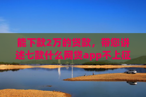 能下款2万的贷款，带您讲述七款什么网贷app不上征信好下款