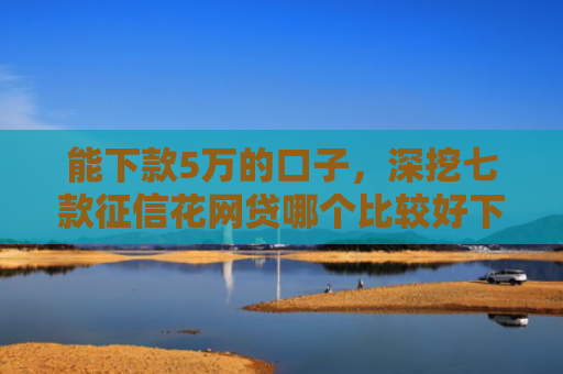 能下款5万的口子，深挖七款征信花网贷哪个比较好下款