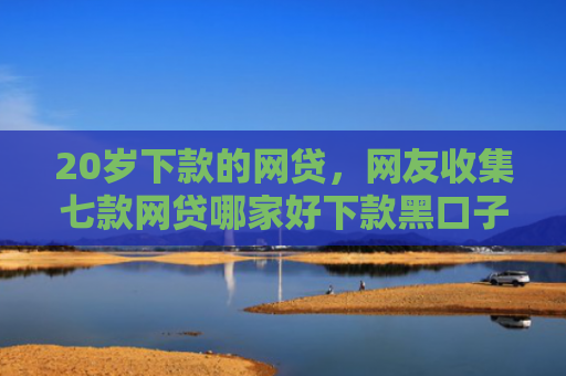 20岁下款的网贷，网友收集七款网贷哪家好下款黑口子