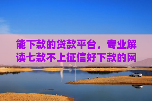 能下款的贷款平台，专业解读七款不上征信好下款的网贷app