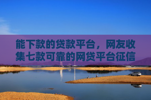 能下款的贷款平台，网友收集七款可靠的网贷平台征信低能下款吗