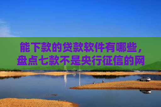 能下款的贷款软件有哪些，盘点七款不是央行征信的网贷能下款吗