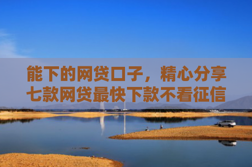 能下的网贷口子，精心分享七款网贷最快下款不看征信的