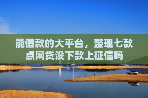 能借款的大平台，整理七款点网贷没下款上征信吗