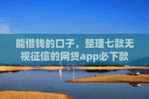 能借钱的口子，整理七款无视征信的网贷app必下款