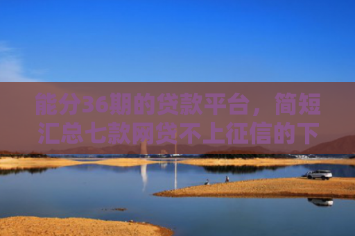 能分36期的贷款平台，简短汇总七款网贷不上征信的下款快