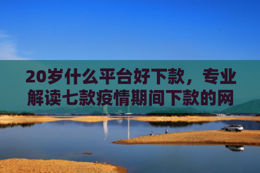 20岁什么平台好下款，专业解读七款疫情期间下款的网贷口子
