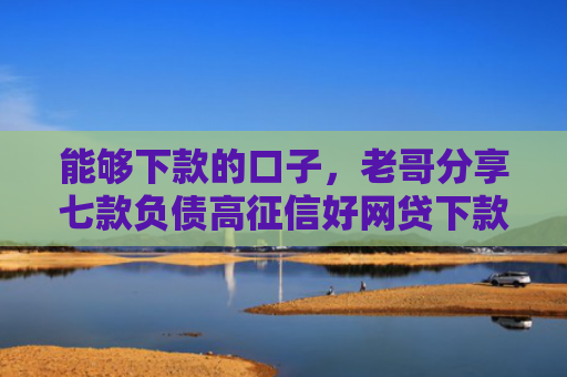 能够下款的口子，老哥分享七款负债高征信好网贷下款吗