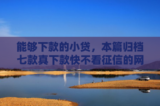 能够下款的小贷，本篇归档七款真下款快不看征信的网贷