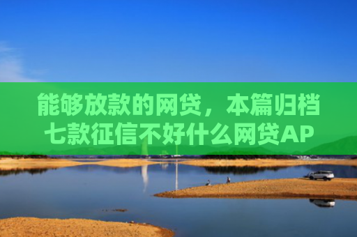 能够放款的网贷，本篇归档七款征信不好什么网贷APP好下款