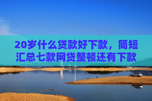 20岁什么贷款好下款，简短汇总七款网贷整顿还有下款口子吗