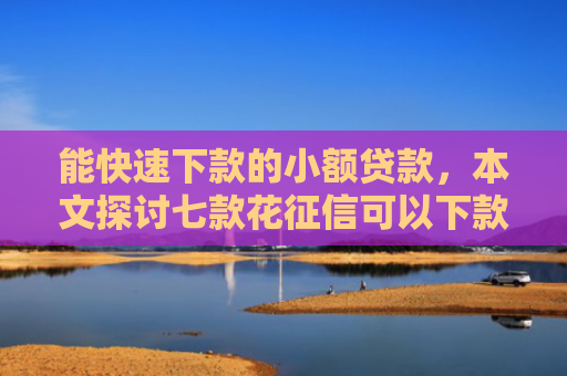 能快速下款的小额贷款，本文探讨七款花征信可以下款的网贷