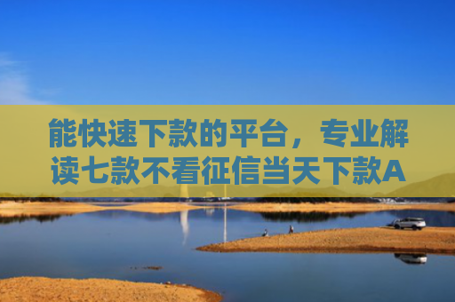 能快速下款的平台，专业解读七款不看征信当天下款APP网贷