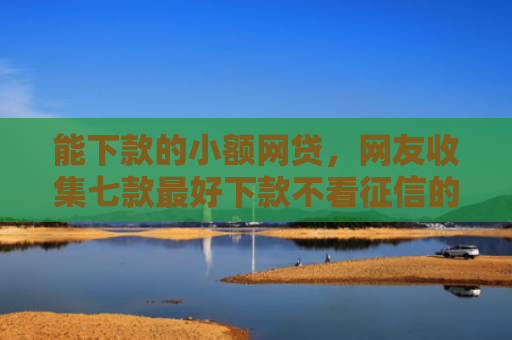 能下款的小额网贷，网友收集七款最好下款不看征信的平台