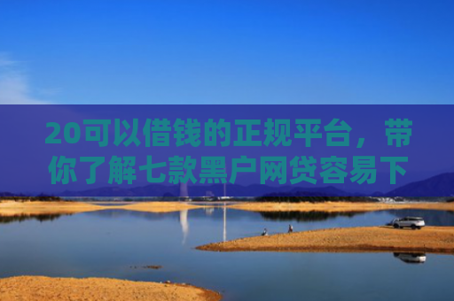 20可以借钱的正规平台，带你了解七款黑户网贷容易下款的口子