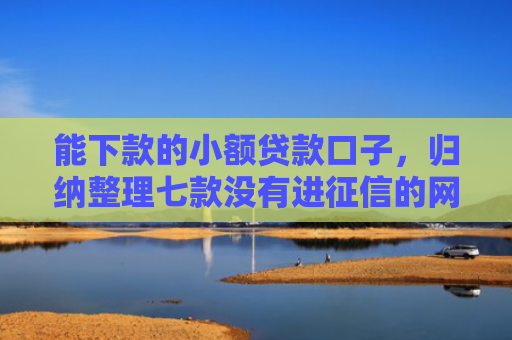 能下款的小额贷款口子，归纳整理七款没有进征信的网贷平台能下款吗