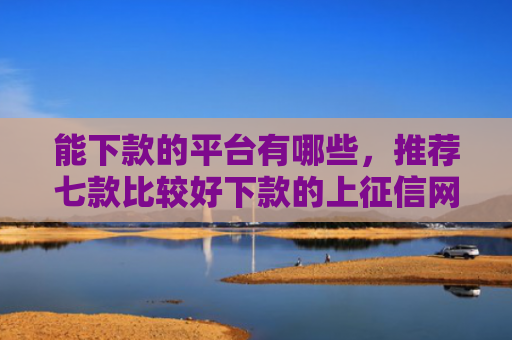 能下款的平台有哪些，推荐七款比较好下款的上征信网贷