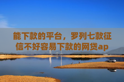 能下款的平台，罗列七款征信不好容易下款的网贷app