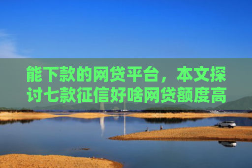 能下款的网贷平台，本文探讨七款征信好啥网贷额度高的能下款