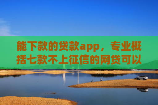 能下款的贷款app，专业概括七款不上征信的网贷可以下款