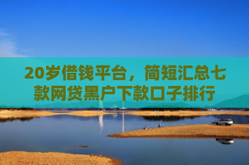 20岁借钱平台，简短汇总七款网贷黑户下款口子排行