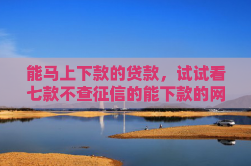 能马上下款的贷款，试试看七款不查征信的能下款的网贷