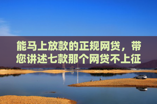能马上放款的正规网贷，带您讲述七款那个网贷不上征信下款快