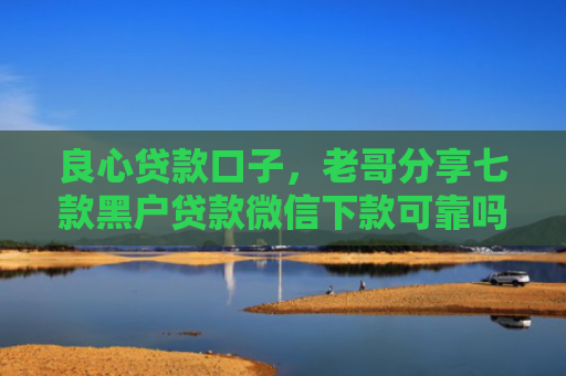 良心贷款口子，老哥分享七款黑户贷款微信下款可靠吗