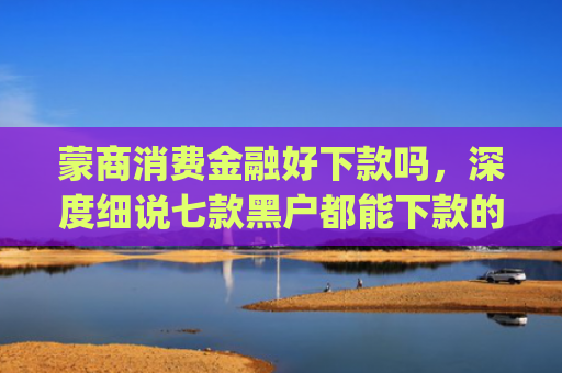 蒙商消费金融好下款吗，深度细说七款黑户都能下款的app