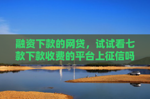 融资下款的网贷，试试看七款下款收费的平台上征信吗