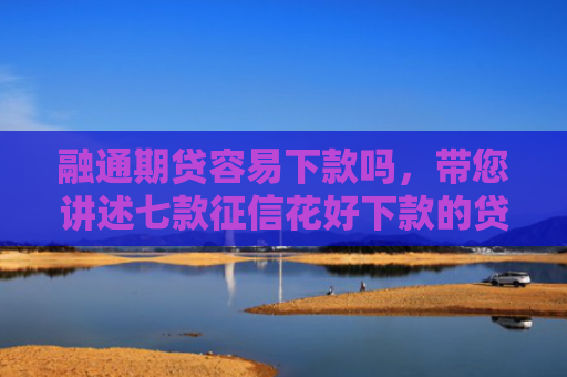 融通期贷容易下款吗，带您讲述七款征信花好下款的贷款平台