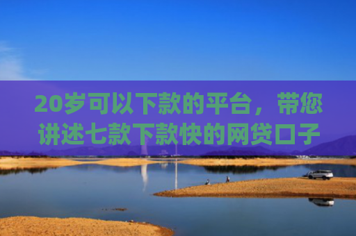 20岁可以下款的平台，带您讲述七款下款快的网贷口子App