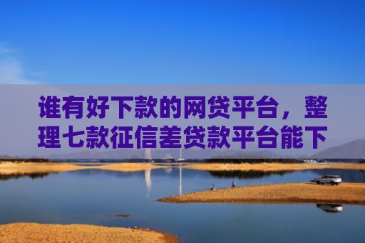 谁有好下款的网贷平台，整理七款征信差贷款平台能下款吗知乎