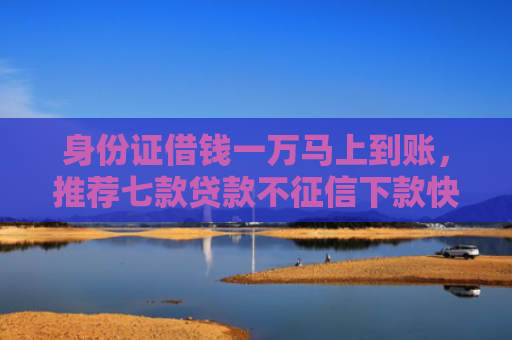 身份证借钱一万马上到账，推荐七款贷款不征信下款快的平台