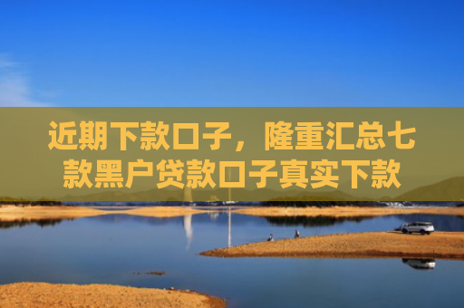 近期下款口子，隆重汇总七款黑户贷款口子真实下款