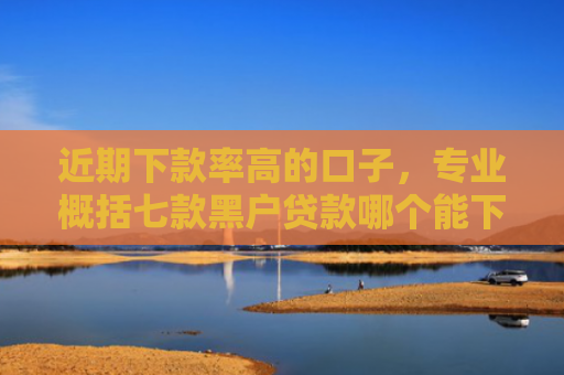 近期下款率高的口子，专业概括七款黑户贷款哪个能下款