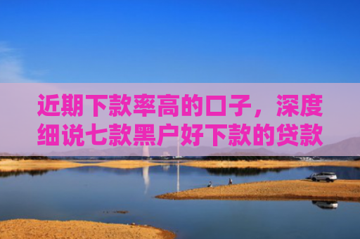 近期下款率高的口子，深度细说七款黑户好下款的贷款