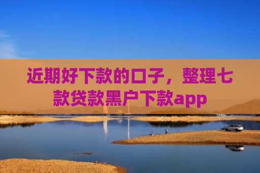近期好下款的口子，整理七款贷款黑户下款app
