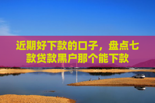 近期好下款的口子，盘点七款贷款黑户那个能下款