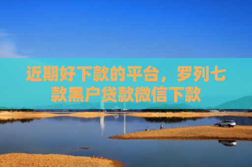 近期好下款的平台，罗列七款黑户贷款微信下款